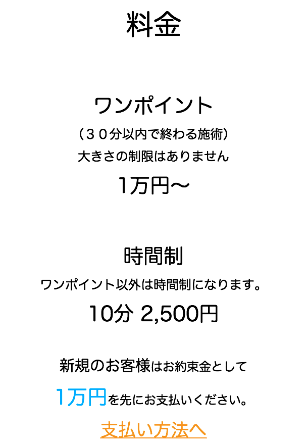 料金 ワンポイント （３０分以内で終わる施術） 大きさの制限はありません 1万円〜 時間制 ワンポイント以外は時間制になります。 10分 2,500円 新規のお客様はお約束金として 1万円を先にお支払いください。 支払い方法へ
