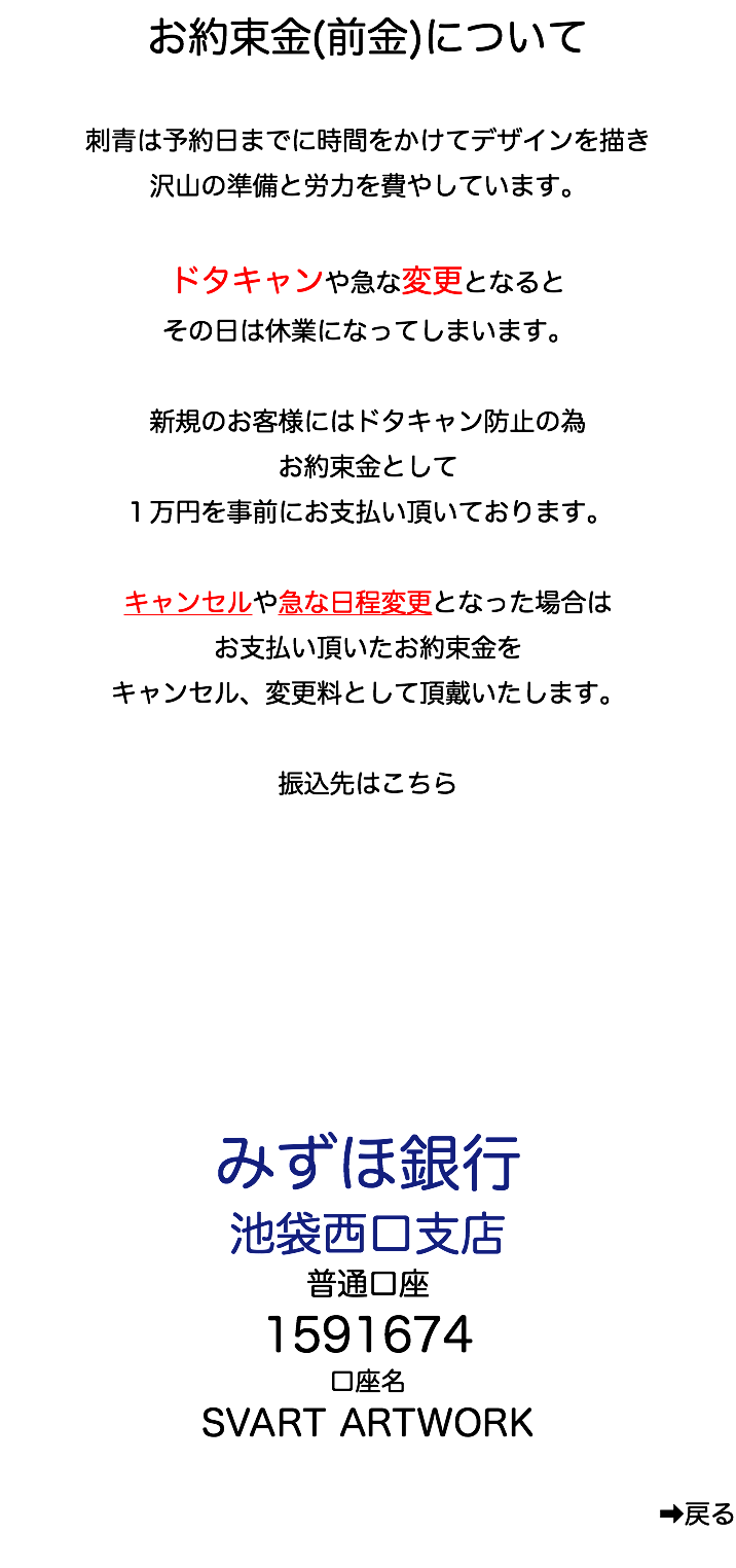 お約束金(前金)について 刺青は予約日までに時間をかけてデザインを描き 沢山の準備と労力を費やしています。 ドタキャンや急な変更となると その日は休業になってしまいます。 新規のお客様にはドタキャン防止の為 お約束金として １万円を事前にお支払い頂いております。 キャンセルや急な日程変更となった場合は お支払い頂いたお約束金を キャンセル、変更料として頂戴いたします。 振込先はこちら みずほ銀行 池袋西口支店 普通口座 1591674 口座名 SVART ARTWORK ➡︎戻る